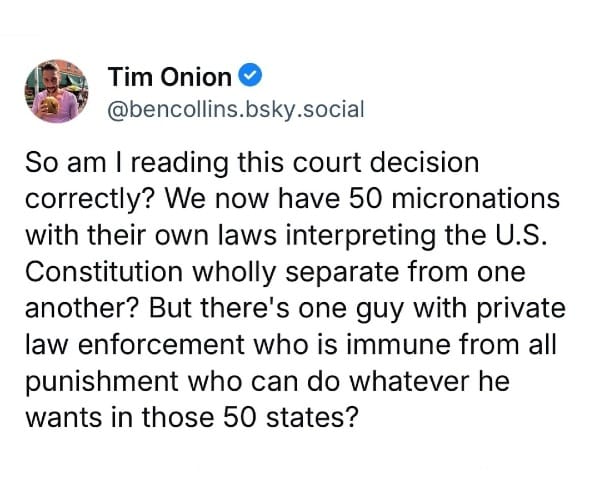 May be an image of 1 person and text that says 'Tim Onion @bencollins.bsky.social So am I reading this court decision correctly? We now have 50 micronations with their own laws interpreting the U.S. Constitution wholly separate from one another? But there's one one guy with private law enforcement who is immune from all ounishment who can do whatever he wants in those 50 states?'